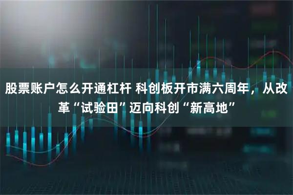 股票账户怎么开通杠杆 科创板开市满六周年，从改革“试验田”迈向科创“新高地”