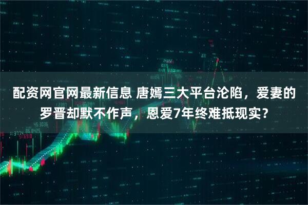 配资网官网最新信息 唐嫣三大平台沦陷，爱妻的罗晋却默不作声，恩爱7年终难抵现实？