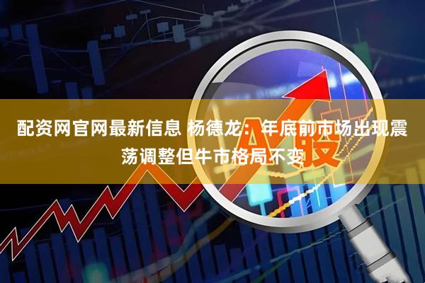 配资网官网最新信息 杨德龙:年底前市场出现震荡调整但牛市格局不变