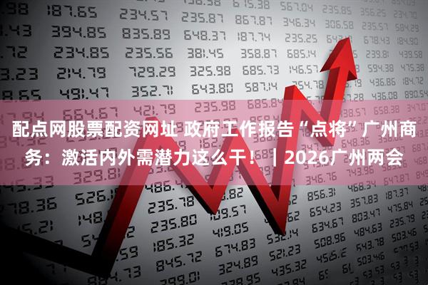 配点网股票配资网址 政府工作报告“点将”广州商务：激活内外需潜力这么干！｜2026广州两会