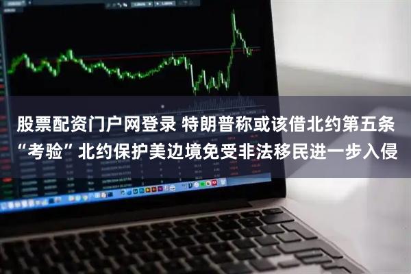 股票配资门户网登录 特朗普称或该借北约第五条“考验”北约保护美边境免受非法移民进一步入侵
