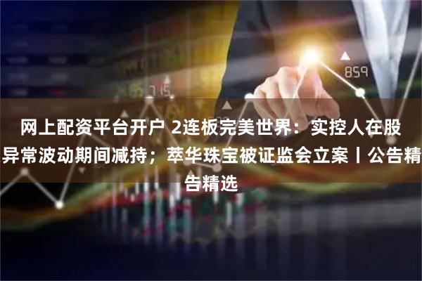 网上配资平台开户 2连板完美世界:实控人在股票异常波动期间减持;萃华珠宝被证监会立案丨公告精选