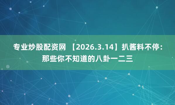 专业炒股配资网 【2026.3.14】扒酱料不停:那些你不知道的八卦一二三