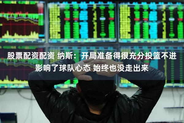 股票配资配资 纳斯：开局准备得很充分投篮不进影响了球队心态 始终也没走出来