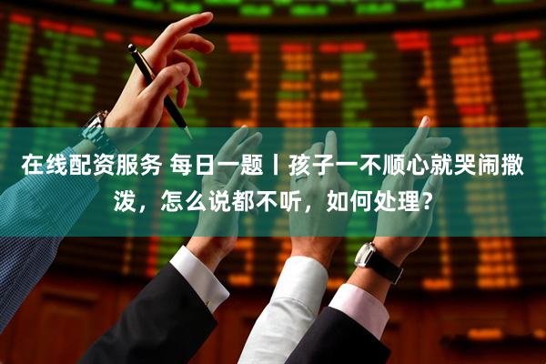 在线配资服务 每日一题丨孩子一不顺心就哭闹撒泼，怎么说都不听，如何处理？