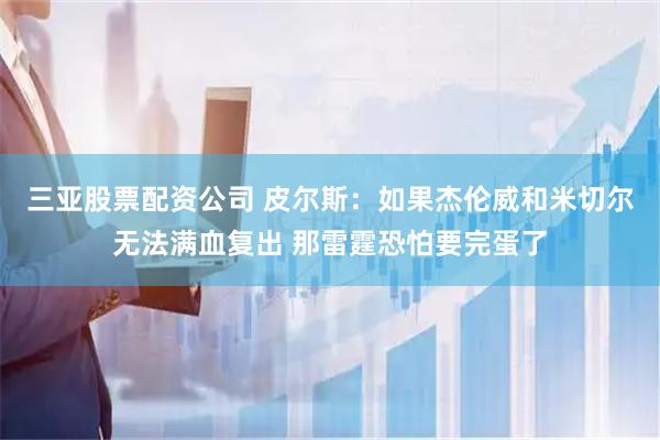 三亚股票配资公司 皮尔斯：如果杰伦威和米切尔无法满血复出 那雷霆恐怕要完蛋了