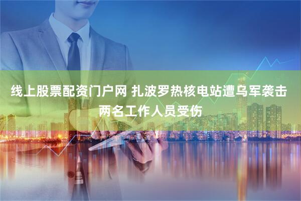 线上股票配资门户网 扎波罗热核电站遭乌军袭击 两名工作人员受伤