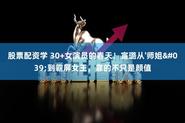 股票配资学 30+女演员的春天！宣璐从'师姐'到霸屏女王，靠的不只是颜值