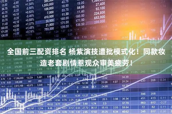 全国前三配资排名 杨紫演技遭批模式化!同款妆造老套剧情惹观众审美疲劳!