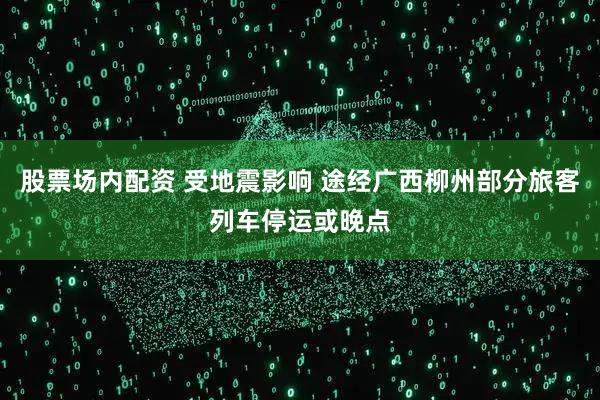 股票场内配资 受地震影响 途经广西柳州部分旅客列车停运或晚点
