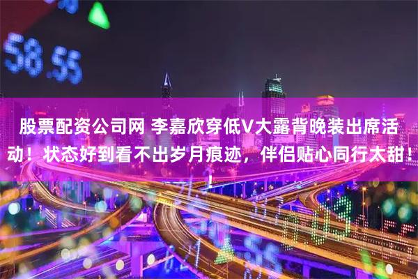 股票配资公司网 李嘉欣穿低V大露背晚装出席活动！状态好到看不出岁月痕迹，伴侣贴心同行太甜！