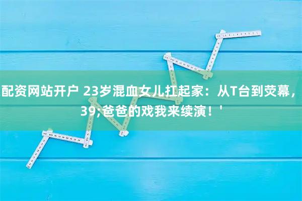 股票配资网站开户 23岁混血女儿扛起家：从T台到荧幕，'爸爸的戏我来续演！'