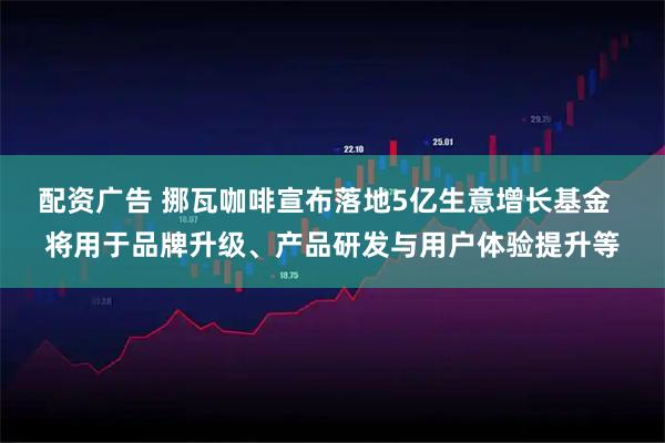 配资广告 挪瓦咖啡宣布落地5亿生意增长基金  将用于品牌升级、产品研发与用户体验提升等