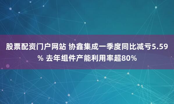 股票配资门户网站 协鑫集成一季度同比减亏5.59% 去年组件产能利用率超80%