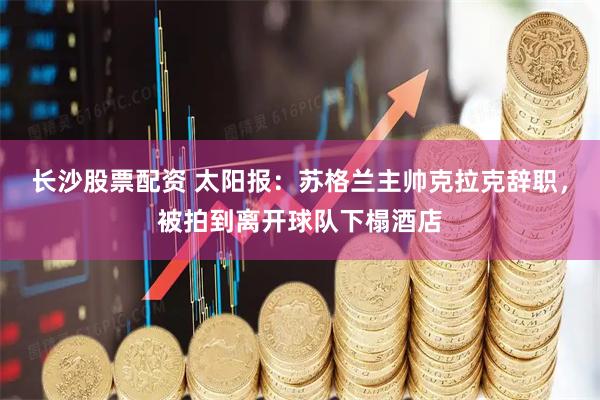 长沙股票配资 太阳报：苏格兰主帅克拉克辞职，被拍到离开球队下榻酒店