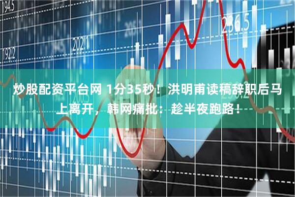 炒股配资平台网 1分35秒！洪明甫读稿辞职后马上离开，韩网痛批：趁半夜跑路！