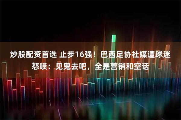 炒股配资首选 止步16强！巴西足协社媒遭球迷怒喷：见鬼去吧，全是营销和空话